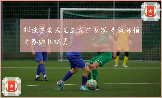 40强赛前或无正式热身赛 李铁谨慎考察归化球员