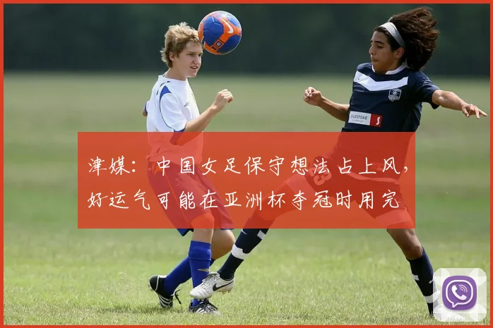 津媒：中国女足保守想法占上风，好运气可能在亚洲杯夺冠时用完