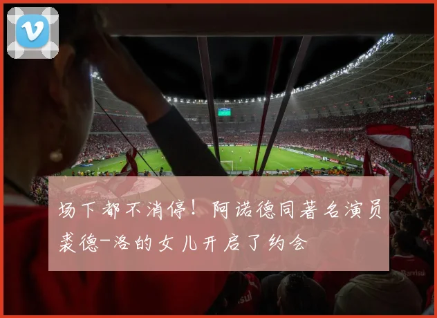 场下都不消停！阿诺德同著名演员裘德-洛的女儿开启了约会