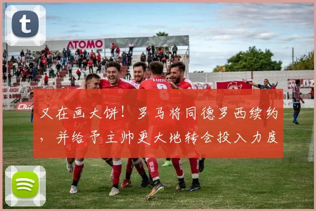 又在画大饼！罗马将同德罗西续约，并给予主帅更大地转会投入力度