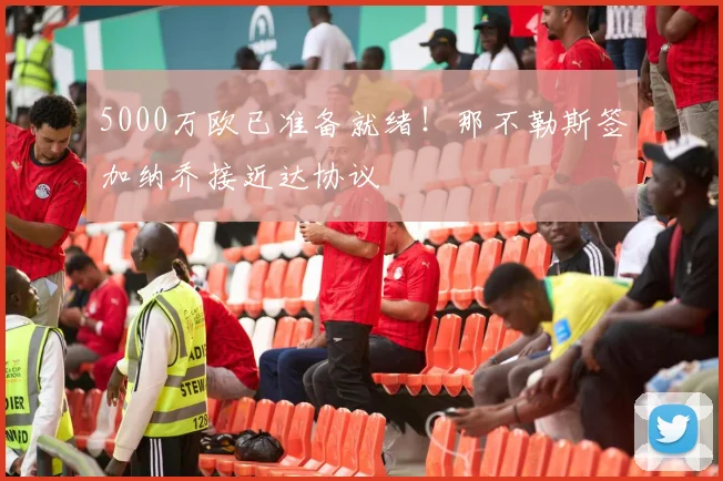5000万欧已准备就绪！那不勒斯签加纳乔接近达协议