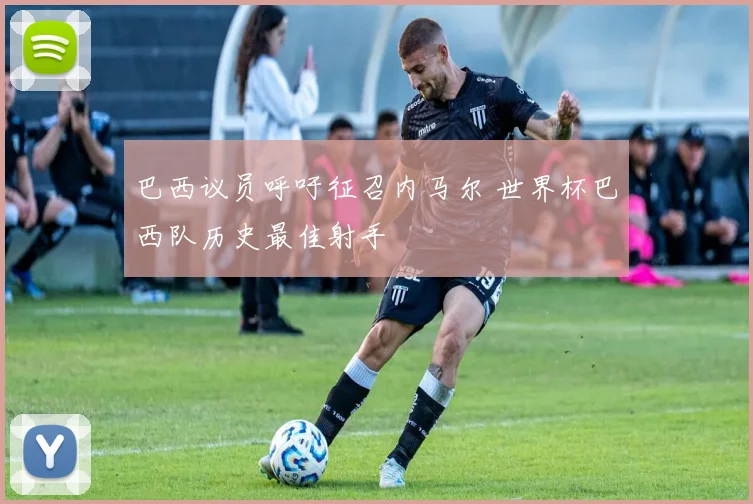 巴西议员呼吁征召内马尔 世界杯巴西队历史最佳射手