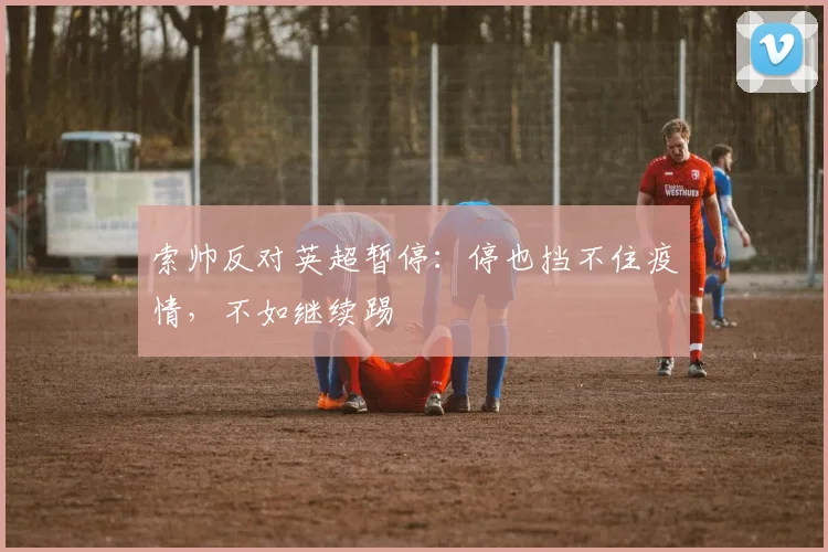 索帅反对英超暂停：停也挡不住疫情，不如继续踢