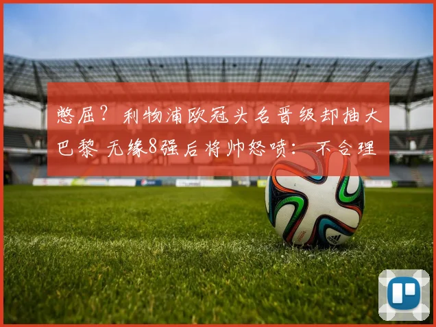 憋屈？利物浦欧冠头名晋级却抽大巴黎 无缘8强后将帅怒喷：不合理