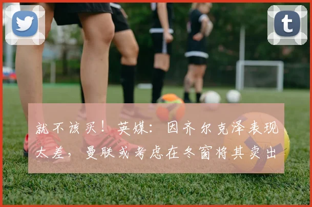 就不该买！英媒：因齐尔克泽表现太差，曼联或考虑在冬窗将其卖出