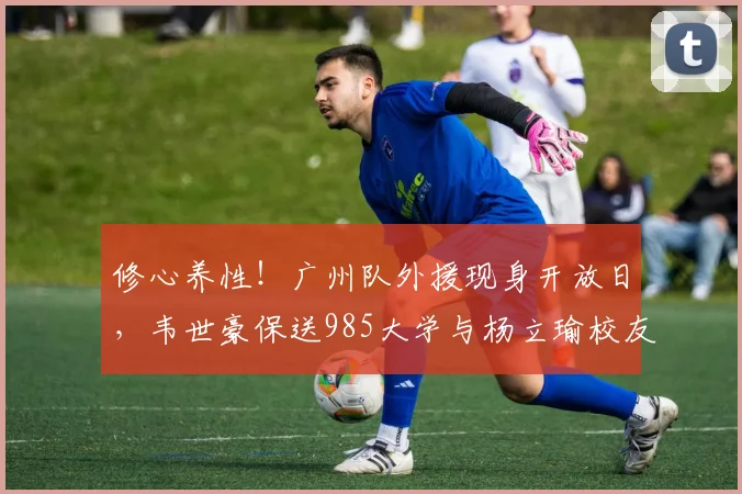 修心养性！广州队外援现身开放日，韦世豪保送985大学与杨立瑜校友
