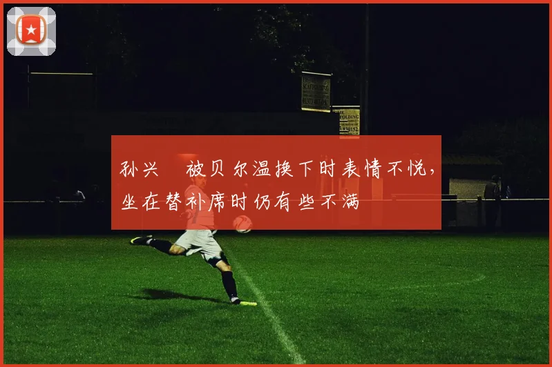 孙兴慜被贝尔温换下时表情不悦，坐在替补席时仍有些不满