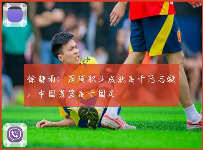 徐静雨：周琦职业成就高于范志毅，中国男篮高于国足