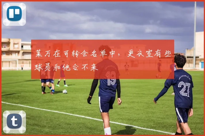 莱万在可转会名单中，更衣室有些球员和他合不来
