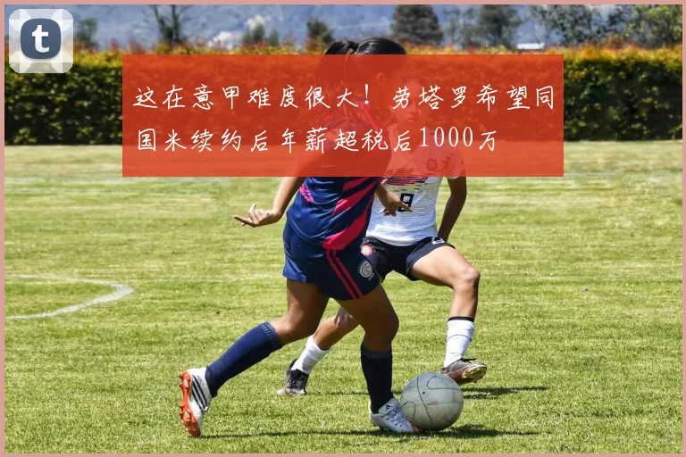 这在意甲难度很大！劳塔罗希望同国米续约后年薪超税后1000万