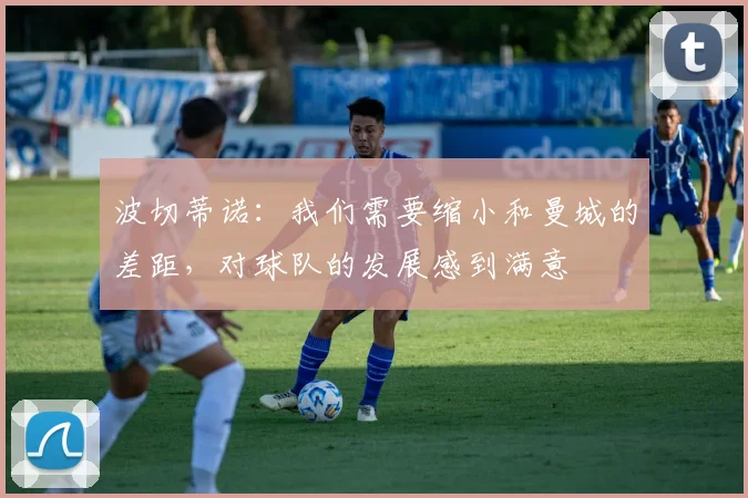 波切蒂诺：我们需要缩小和曼城的差距，对球队的发展感到满意