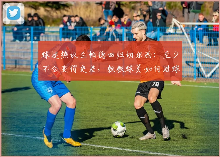球迷热议兰帕德回归切尔西：至少不会变得更差，教教球员如何进球