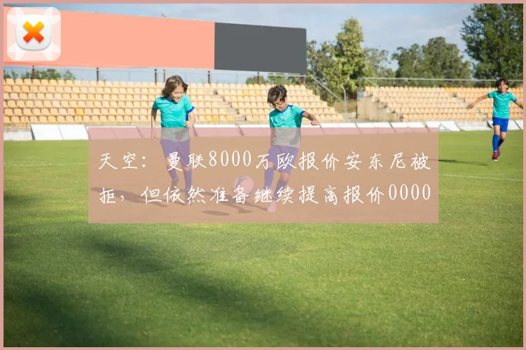 天空：曼联8000万欧报价安东尼被拒，但依然准备继续提高报价0000644