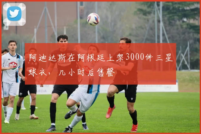 阿迪达斯在阿根廷上架3000件三星球衣，几小时后售罄