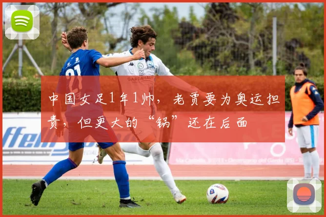 中国女足1年1帅，老贾要为奥运担责，但更大的“锅”还在后面