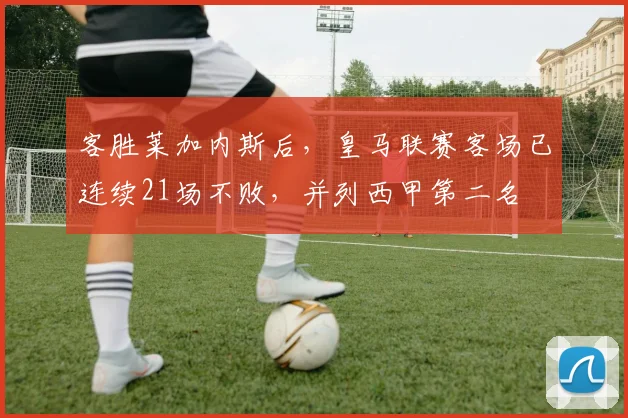 客胜莱加内斯后，皇马联赛客场已连续21场不败，并列西甲第二名
