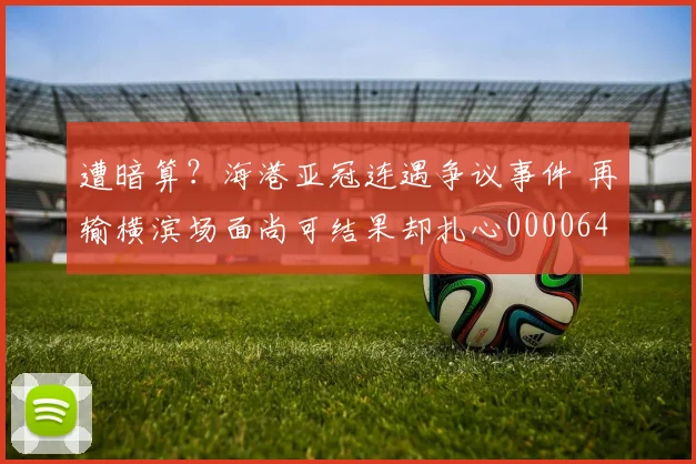 遭暗算？海港亚冠连遇争议事件 再输横滨场面尚可结果却扎心0000644