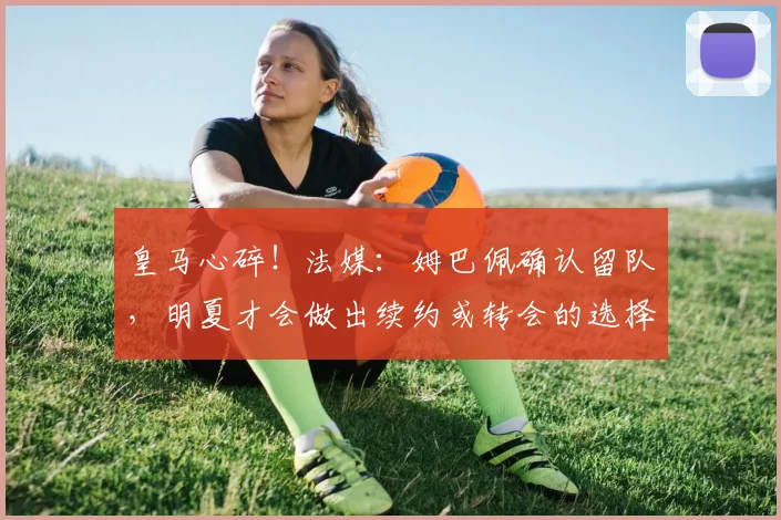 皇马心碎！法媒：姆巴佩确认留队，明夏才会做出续约或转会的选择