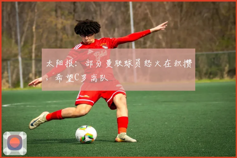太阳报：部分曼联球员怒火在积攒，希望C罗离队