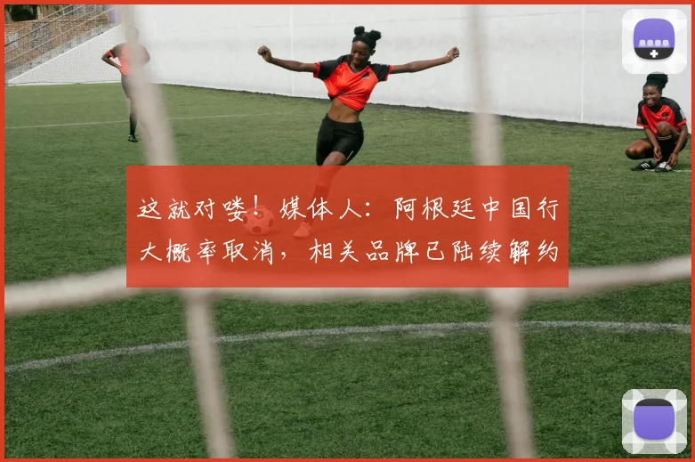这就对喽！媒体人：阿根廷中国行大概率取消，相关品牌已陆续解约