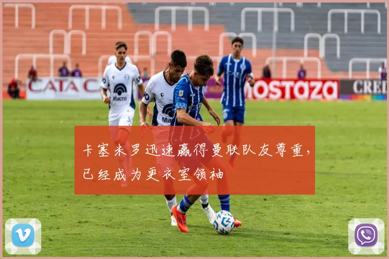 卡塞米罗迅速赢得曼联队友尊重，已经成为更衣室领袖