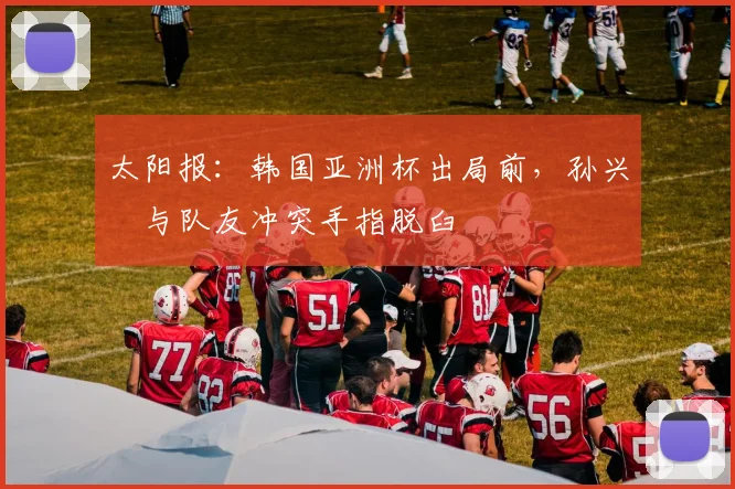 太阳报：韩国亚洲杯出局前，孙兴慜与队友冲突手指脱臼
