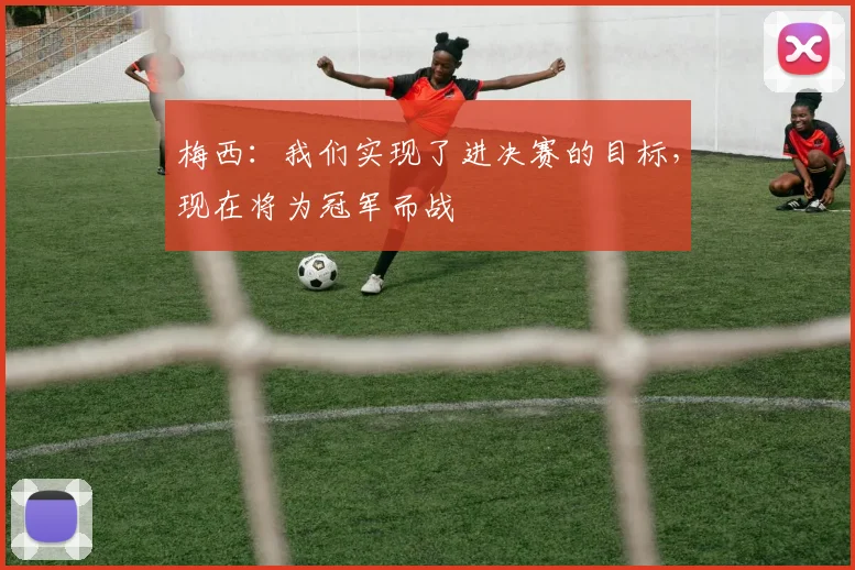 梅西：我们实现了进决赛的目标，现在将为冠军而战