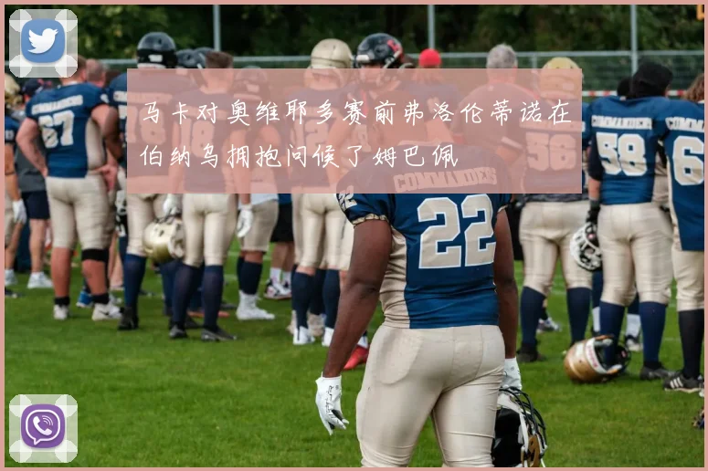 马卡对奥维耶多赛前弗洛伦蒂诺在伯纳乌拥抱问候了姆巴佩
