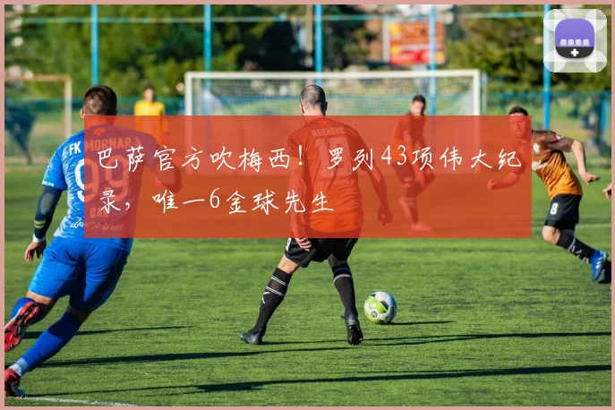 巴萨官方吹梅西！罗列43项伟大纪录，唯一6金球先生