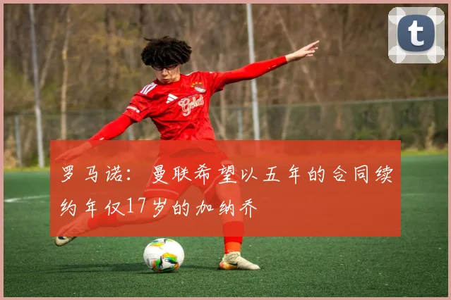 罗马诺：曼联希望以五年的合同续约年仅17岁的加纳乔