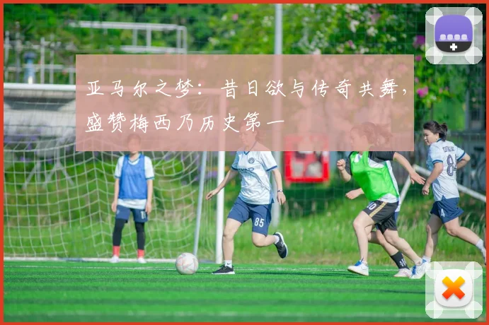 亚马尔之梦：昔日欲与传奇共舞，盛赞梅西乃历史第一