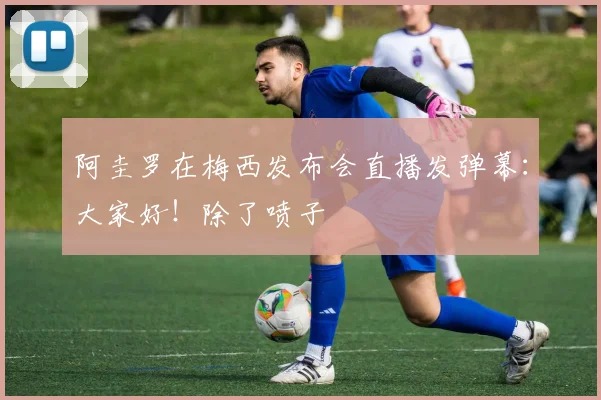阿圭罗在梅西发布会直播发弹幕：大家好！除了喷子